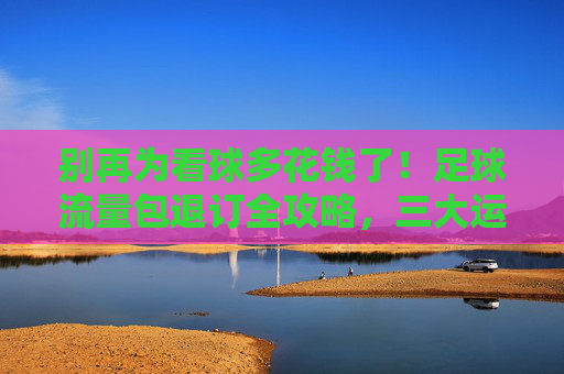 别再为看球多花钱了!足球流量包退订全攻略,三大运营商方法汇总