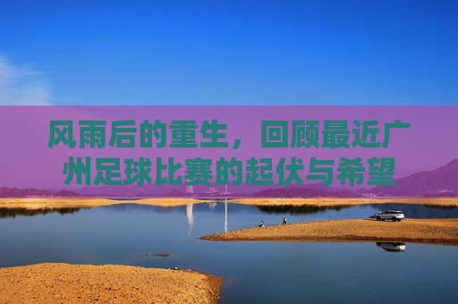 风雨后的重生,回顾最近广州足球比赛的起伏与希望