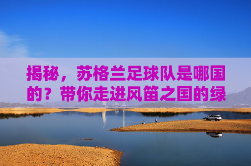 揭秘,苏格兰足球队是哪国的?带你走进风笛之国的绿茵故事