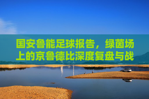国安鲁能足球报告，绿茵场上的京鲁德比深度复盘与战术解析