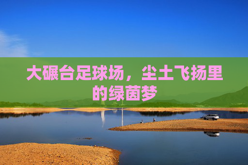 大碾台足球场,尘土飞扬里的绿茵梦