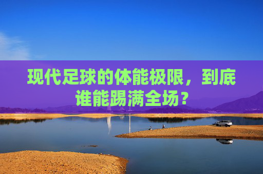 现代足球的体能极限,到底谁能踢满全场?