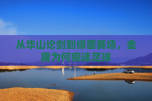 从华山论剑到绿茵赛场,金庸为何痴迷足球