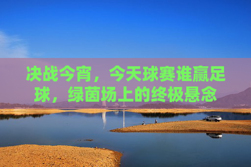 决战今宵，今天球赛谁赢足球，绿茵场上的终极悬念