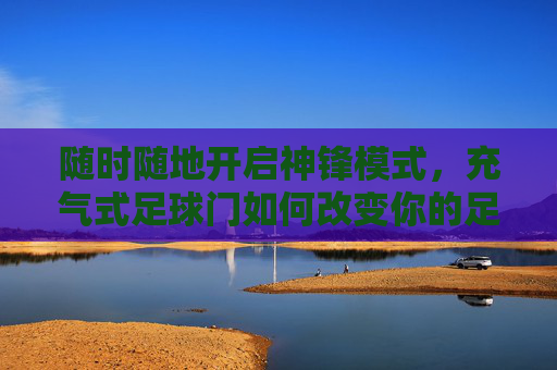随时随地开启神锋模式，充气式足球门如何改变你的足球生活