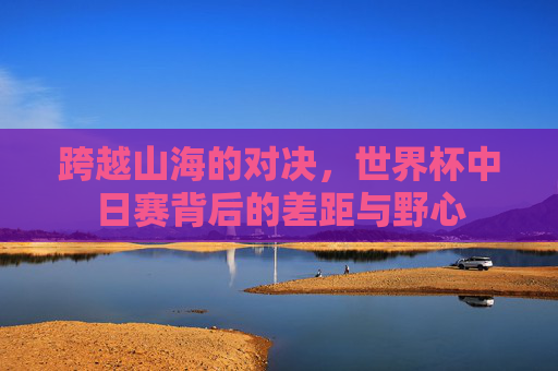 跨越山海的对决，世界杯中日赛背后的差距与野心