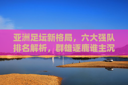 亚洲足坛新格局,六大强队排名解析,群雄逐鹿谁主沉浮?