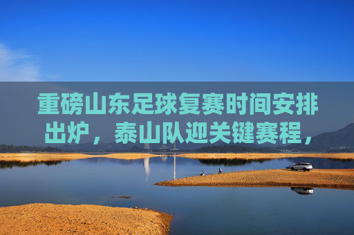 重磅山东足球复赛时间安排出炉,泰山队迎关键赛程,全力冲刺联赛目标