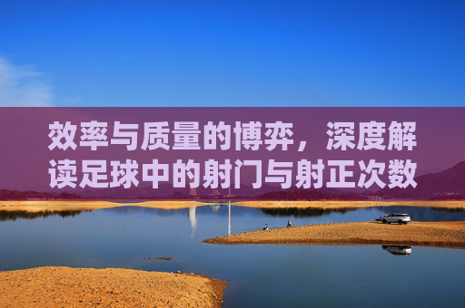 效率与质量的博弈,深度解读足球中的射门与射正次数比例