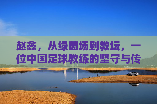 赵鑫,从绿茵场到教坛,一位中国足球教练的坚守与传承