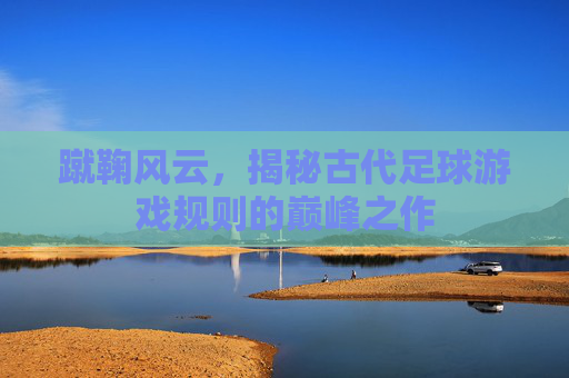 蹴鞠风云,揭秘古代足球游戏规则的巅峰之作
