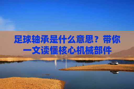 足球轴承是什么意思？带你一文读懂核心机械部件