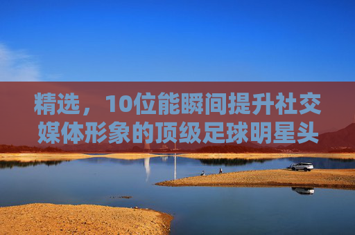 精选,10位能瞬间提升社交媒体形象的顶级足球明星头像