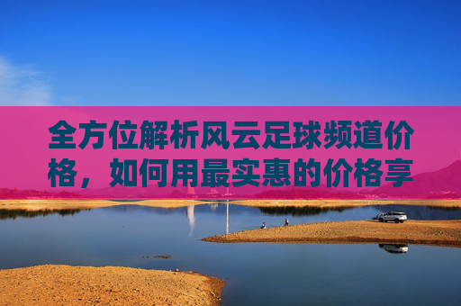 全方位解析风云足球频道价格，如何用最实惠的价格享受顶级足球盛宴