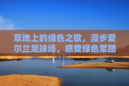 草地上的绿色之歌,漫步爱尔兰足球场,感受绿色军团的狂热