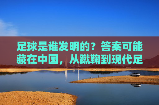 足球是谁发明的?答案可能藏在中国,从蹴鞠到现代足球的千年溯源