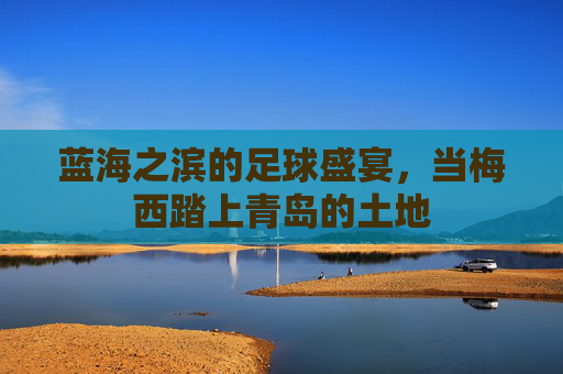 蓝海之滨的足球盛宴,当梅西踏上青岛的土地