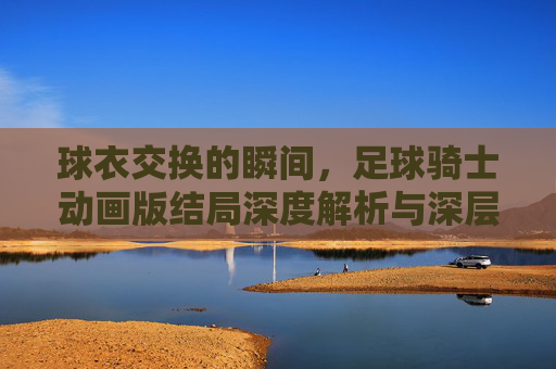 球衣交换的瞬间,足球骑士动画版结局深度解析与深层寓意
