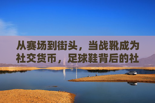 从赛场到街头,当战靴成为社交货币,足球鞋背后的社会热点图鉴