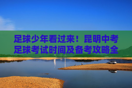 足球少年看过来!昆明中考足球考试时间及备考攻略全解析