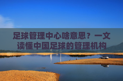 足球管理中心啥意思?一文读懂中国足球的管理机构
