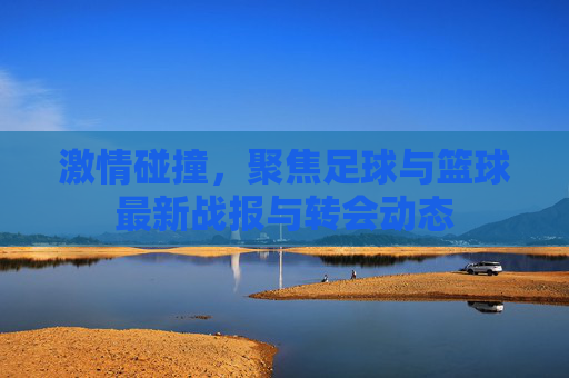 激情碰撞,聚焦足球与篮球最新战报与转会动态