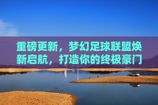 重磅更新,梦幻足球联盟焕新启航,打造你的终极豪门梦