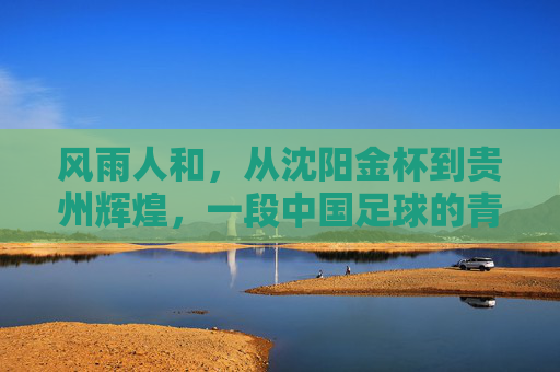 风雨人和,从沈阳金杯到贵州辉煌,一段中国足球的青春记忆