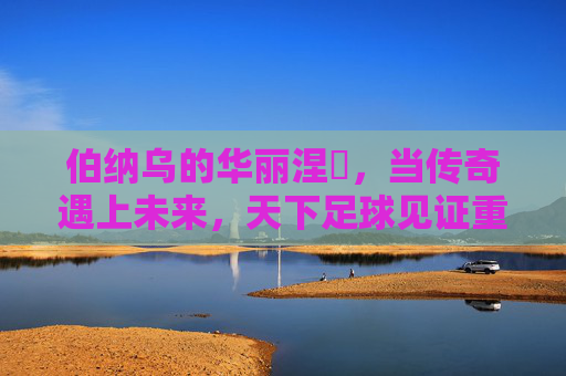 伯纳乌的华丽涅槃,当传奇遇上未来,天下足球见证重铸辉煌