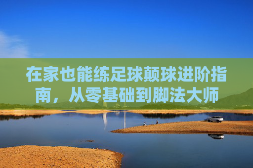 在家也能练足球颠球进阶指南，从零基础到脚法大师