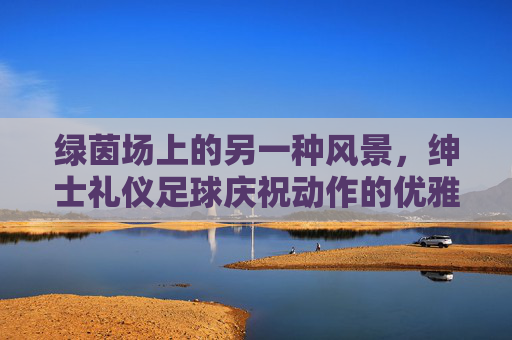 绿茵场上的另一种风景，绅士礼仪足球庆祝动作的优雅魅力