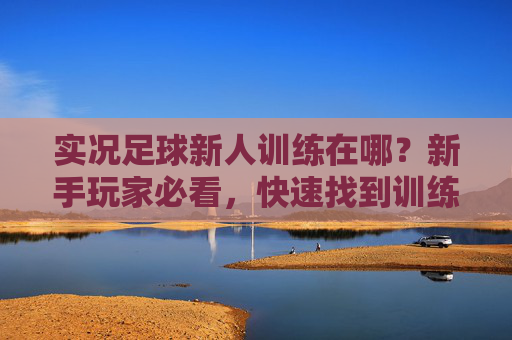 实况足球新人训练在哪？新手玩家必看，快速找到训练入口的详细指南