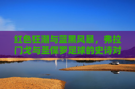 红色狂潮与蓝黑风暴，弗拉门戈与圣保罗足球的史诗对决
