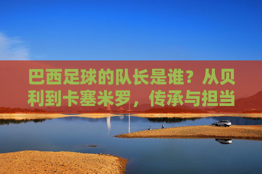 巴西足球的队长是谁？从贝利到卡塞米罗，传承与担当的桑巴旗帜