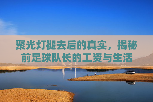 聚光灯褪去后的真实，揭秘前足球队长的工资与生活