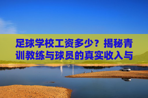 足球学校工资多少？揭秘青训教练与球员的真实收入与职业前景