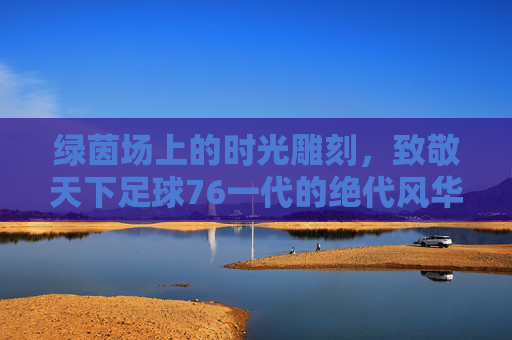 绿茵场上的时光雕刻，致敬天下足球76一代的绝代风华