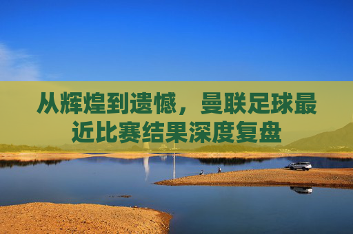 从辉煌到遗憾，曼联足球最近比赛结果深度复盘