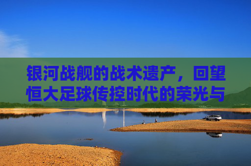 银河战舰的战术遗产，回望恒大足球传控时代的荣光与启示