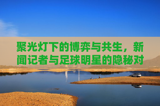聚光灯下的博弈与共生，新闻记者与足球明星的隐秘对话