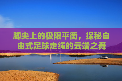 脚尖上的极限平衡，探秘自由式足球走绳的云端之舞
