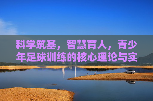 科学筑基，智慧育人，青少年足球训练的核心理论与实践探索