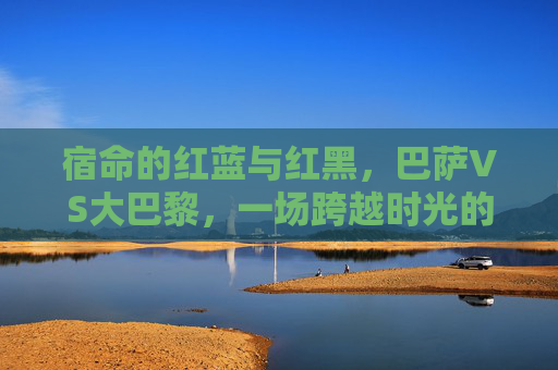 宿命的红蓝与红黑，巴萨VS大巴黎，一场跨越时光的经典对决