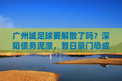 广州城足球要解散了吗？深陷债务泥潭，昔日豪门恐成绝响
