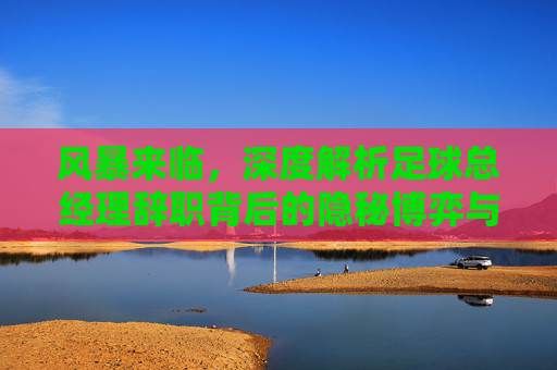 风暴来临，深度解析足球总经理辞职背后的隐秘博弈与未来重建