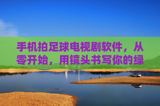 手机拍足球电视剧软件，从零开始，用镜头书写你的绿茵传奇