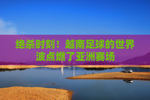 绝杀时刻！越南足球的世界波点燃了亚洲赛场