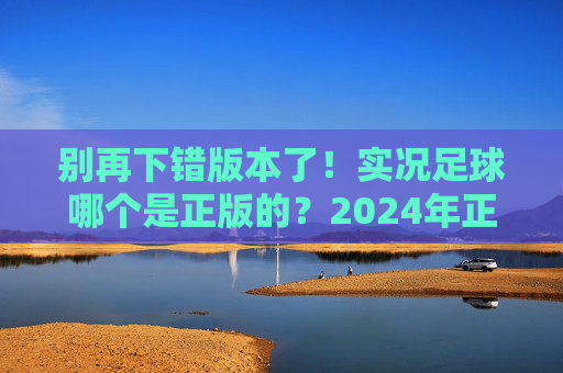 别再下错版本了！实况足球哪个是正版的？2024年正版下载渠道与避坑指南