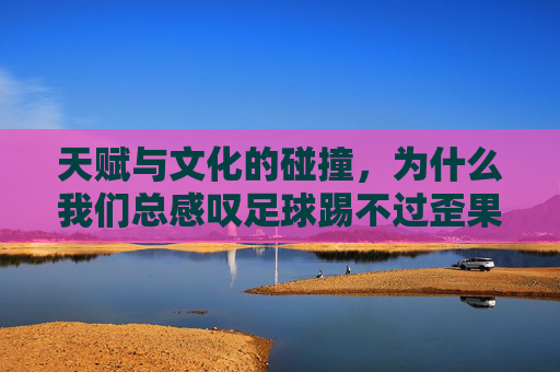 天赋与文化的碰撞，为什么我们总感叹足球踢不过歪果仁的动作？