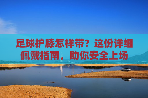 足球护膝怎样带？这份详细佩戴指南，助你安全上场